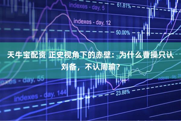 天牛宝配资 正史视角下的赤壁：为什么曹操只认刘备，不认周瑜？