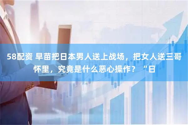 58配资 早苗把日本男人送上战场，把女人送三哥怀里，究竟是什么恶心操作？ “日