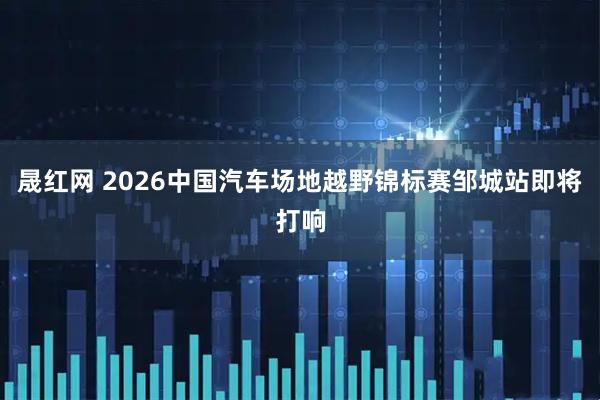 晟红网 2026中国汽车场地越野锦标赛邹城站即将打响