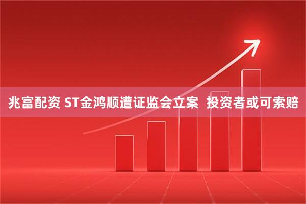 兆富配资 ST金鸿顺遭证监会立案  投资者或可索赔