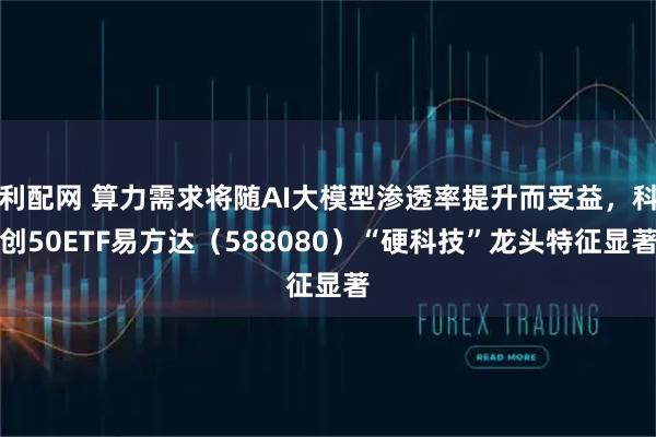 利配网 算力需求将随AI大模型渗透率提升而受益，科创50ETF易方达（588080）“硬科技”龙头特征显著