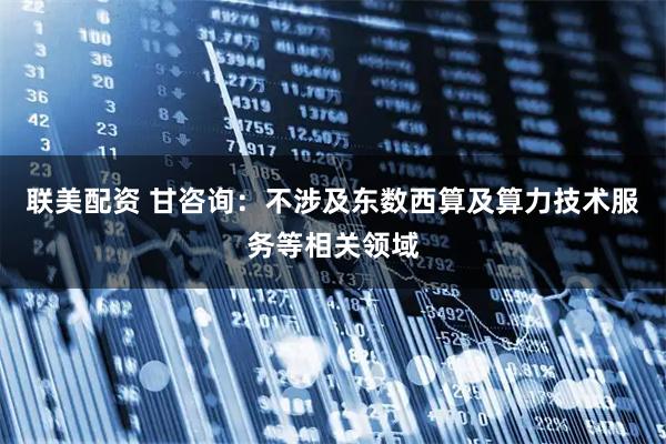联美配资 甘咨询:不涉及东数西算及算力技术服务等相关领域