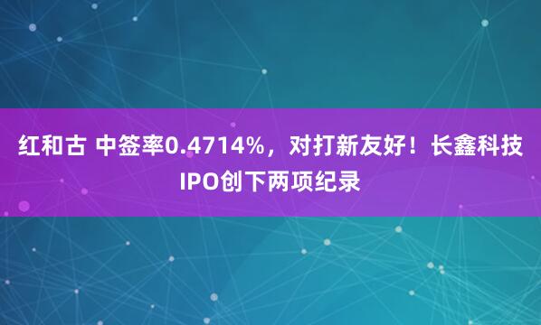 红和古 中签率0.4714%，对打新友好！长鑫科技IPO创下两项纪录