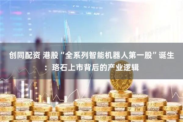 创同配资 港股“全系列智能机器人第一股”诞生：珞石上市背后的产业逻辑