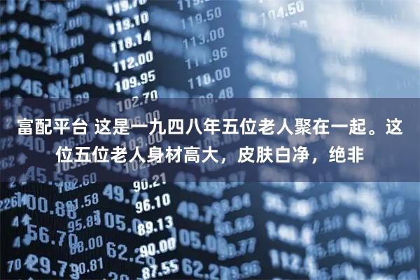 富配平台 这是一九四八年五位老人聚在一起。这位五位老人身材高大，皮肤白净，绝非