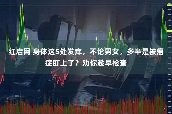 红启网 身体这5处发痒，不论男女，多半是被癌症盯上了？劝你趁早检查