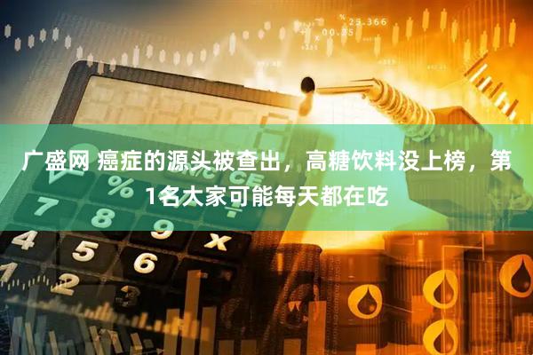 广盛网 癌症的源头被查出，高糖饮料没上榜，第1名大家可能每天都在吃