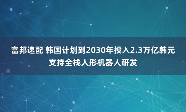 富邦速配 韩国计划到2030年投入2.3万亿韩元支持全栈人形机器人研发
